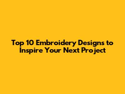 Top 10 Embroidery Designs to Inspire Your Next Project