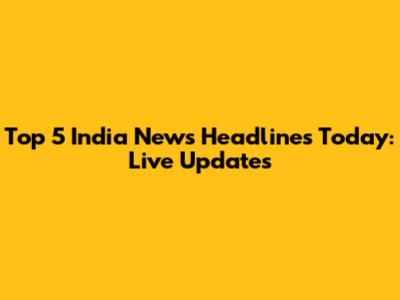 Top 5 India News Headlines Today: Live Updates