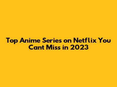 Top Anime Series on Netflix You Can't Miss in 2023