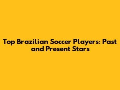 Top Brazilian Soccer Players: Past and Present Stars
