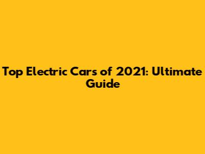 Top Electric Cars of 2021: Ultimate Guide