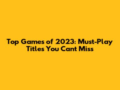 Top Games of 2023: Must-Play Titles You Can't Miss