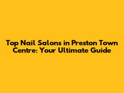 Top Nail Salons in Preston Town Centre: Your Ultimate Guide
