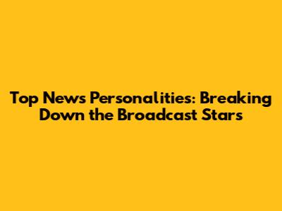 Top News Personalities: Breaking Down the Broadcast Stars
