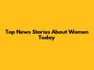 Top News Stories About Women Today