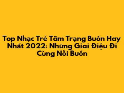 Top Nhạc Trẻ Tâm Trạng Buồn Hay Nhất 2022: Những Giai Điệu Đi Cùng Nỗi Buồn