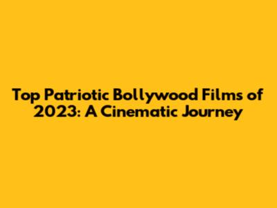 Top Patriotic Bollywood Films of 2023: A Cinematic Journey