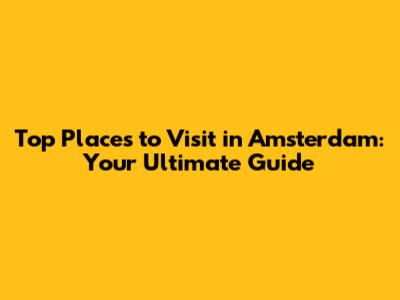Top Places to Visit in Amsterdam: Your Ultimate Guide