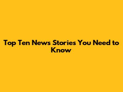 Top Ten News Stories You Need to Know
