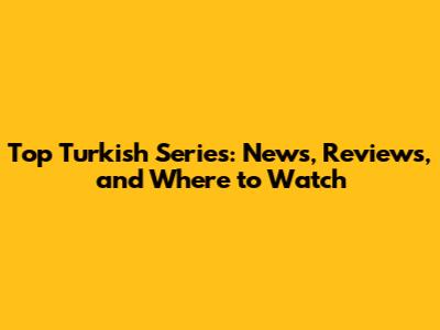 Top Turkish Series: News, Reviews, and Where to Watch