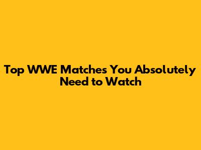 Top WWE Matches You Absolutely Need to Watch
