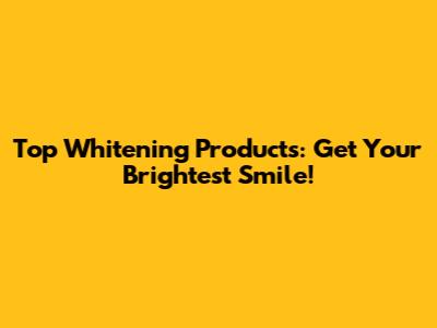 Top Whitening Products: Get Your Brightest Smile!