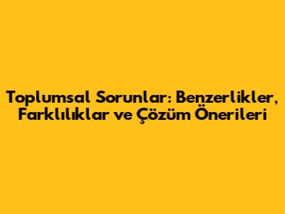 Toplumsal Sorunlar: Benzerlikler, Farklılıklar ve Çözüm Önerileri