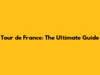 Tour de France: The Ultimate Guide