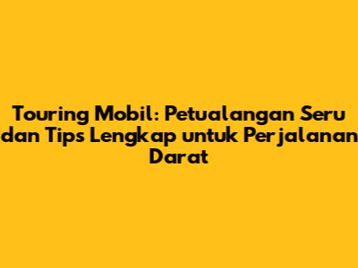 Touring Mobil: Petualangan Seru dan Tips Lengkap untuk Perjalanan Darat