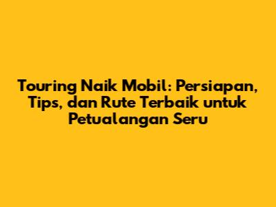 Touring Naik Mobil: Persiapan, Tips, dan Rute Terbaik untuk Petualangan Seru