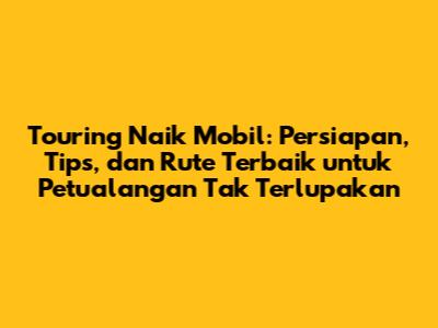 Touring Naik Mobil: Persiapan, Tips, dan Rute Terbaik untuk Petualangan Tak Terlupakan