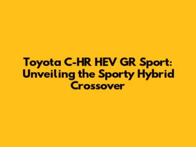 Toyota C-HR HEV GR Sport: Unveiling the Sporty Hybrid Crossover