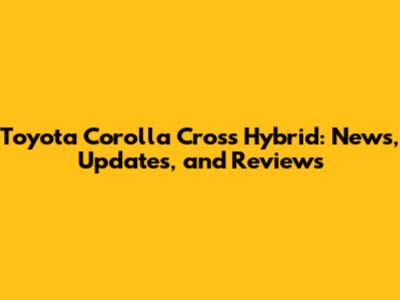 Toyota Corolla Cross Hybrid: News, Updates, and Reviews