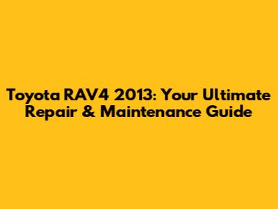 Toyota RAV4 2013: Your Ultimate Repair & Maintenance Guide