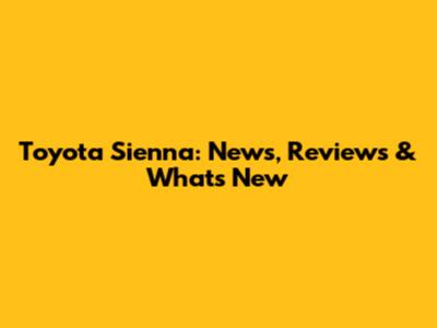 Toyota Sienna: News, Reviews & What's New