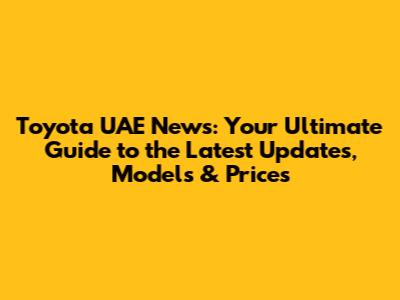 Toyota UAE News: Your Ultimate Guide to the Latest Updates, Models & Prices