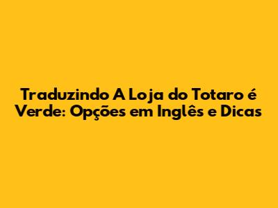 Traduzindo "A Loja do Totaro é Verde": Opções em Inglês e Dicas