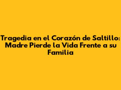 Tragedia en el Corazón de Saltillo: Madre Pierde la Vida Frente a su Familia