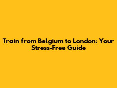 Train from Belgium to London: Your Stress-Free Guide