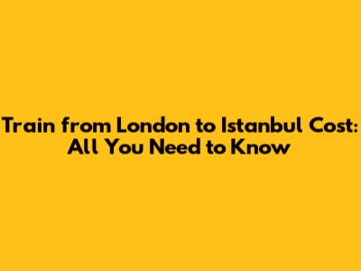 Train from London to Istanbul Cost: All You Need to Know