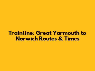 Trainline: Great Yarmouth to Norwich Routes & Times