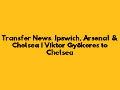 Transfer News: Ipswich, Arsenal & Chelsea | Viktor Gyökeres to Chelsea