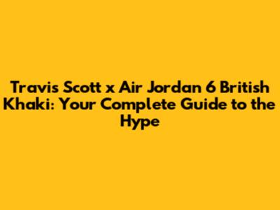 Travis Scott x Air Jordan 6 'British Khaki': Your Complete Guide to the Hype