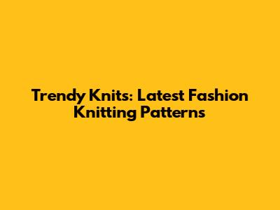 Trendy Knits: Latest Fashion Knitting Patterns