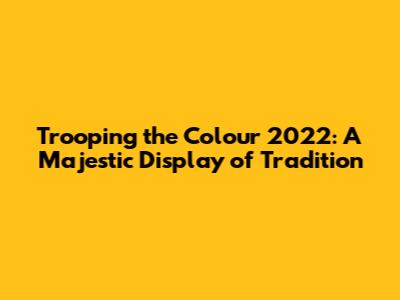 Trooping the Colour 2022: A Majestic Display of Tradition