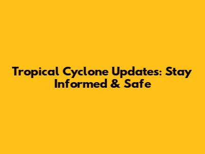 Tropical Cyclone Updates: Stay Informed & Safe