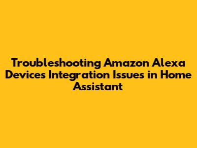 Troubleshooting Amazon Alexa Devices Integration Issues in Home Assistant