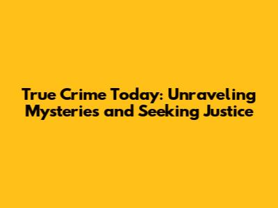 True Crime Today: Unraveling Mysteries and Seeking Justice