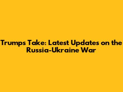 Trump's Take: Latest Updates on the Russia-Ukraine War