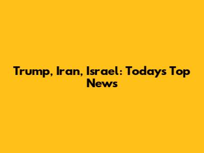 Trump, Iran, Israel: Today's Top News