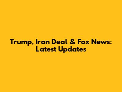 Trump, Iran Deal & Fox News: Latest Updates
