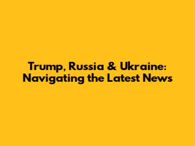Trump, Russia & Ukraine: Navigating the Latest News