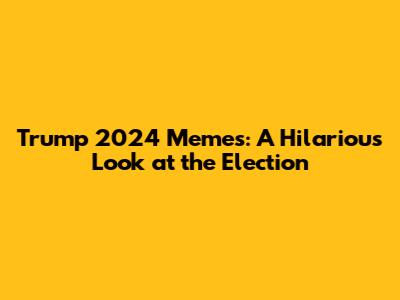 Trump 2024 Memes: A Hilarious Look at the Election