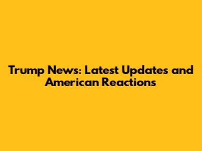 Trump News: Latest Updates and American Reactions