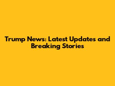 Trump News: Latest Updates and Breaking Stories