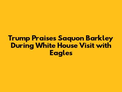 Trump Praises Saquon Barkley During White House Visit with Eagles