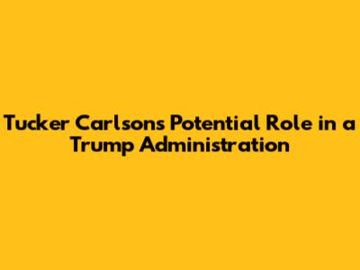 Tucker Carlson's Potential Role in a Trump Administration