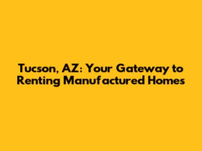 Tucson, AZ: Your Gateway to Renting Manufactured Homes