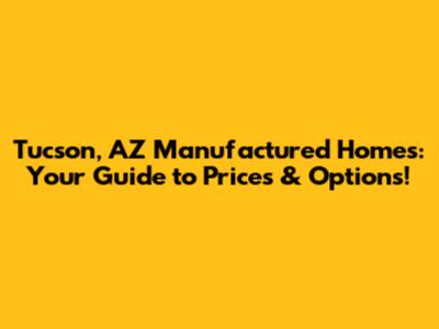 Tucson, AZ Manufactured Homes: Your Guide to Prices & Options!