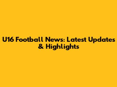 U16 Football News: Latest Updates & Highlights